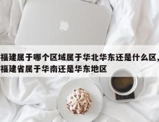 福建属于哪个区域属于华北华东还是什么区,福建省属于华南还是华东地区