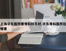 上海华东医院看骨科好不好,华东骨科医院在哪里