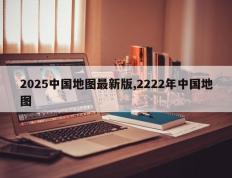 2025中国地图最新版,2222年中国地图