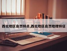 西北地区自然特点,西北地区自然地理特征
