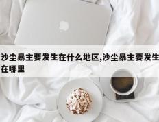 沙尘暴主要发生在什么地区,沙尘暴主要发生在哪里