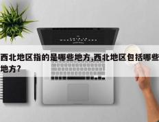 西北地区指的是哪些地方,西北地区包括哪些地方?