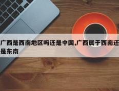 广西是西南地区吗还是中国,广西属于西南还是东南