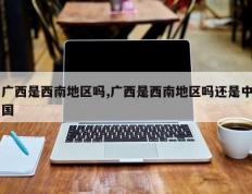 广西是西南地区吗,广西是西南地区吗还是中国
