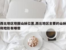 西北地区地图山脉位置,西北地区主要的山脉和地形有哪些