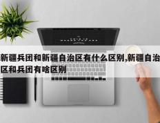 新疆兵团和新疆自治区有什么区别,新疆自治区和兵团有啥区别