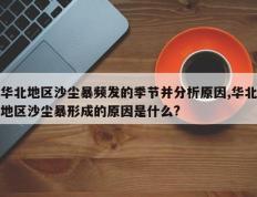 华北地区沙尘暴频发的季节并分析原因,华北地区沙尘暴形成的原因是什么?