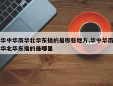 华中华南华北华东指的是哪些地方,华中华南华北华东指的是哪里