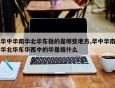 华中华南华北华东指的是哪些地方,华中华南华北华东华西中的华是指什么