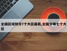 全国区域划分7个大区最新,全国分哪七个大区
