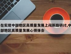 在实现中部地区高质量发展上闯新路研讨,中部地区高质量发展心得体会