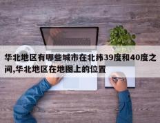 华北地区有哪些城市在北纬39度和40度之间,华北地区在地图上的位置