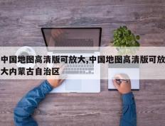 中国地图高清版可放大,中国地图高清版可放大内蒙古自治区
