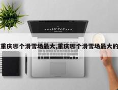 重庆哪个滑雪场最大,重庆哪个滑雪场最大的