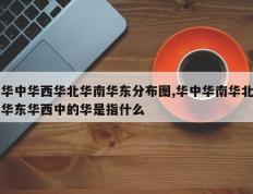 华中华西华北华南华东分布图,华中华南华北华东华西中的华是指什么