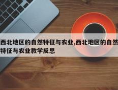 西北地区的自然特征与农业,西北地区的自然特征与农业教学反思