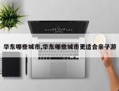 华东哪些城市,华东哪些城市更适合亲子游