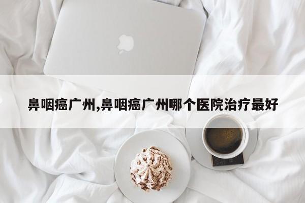 鼻咽癌广州,鼻咽癌广州哪个医院治疗最好