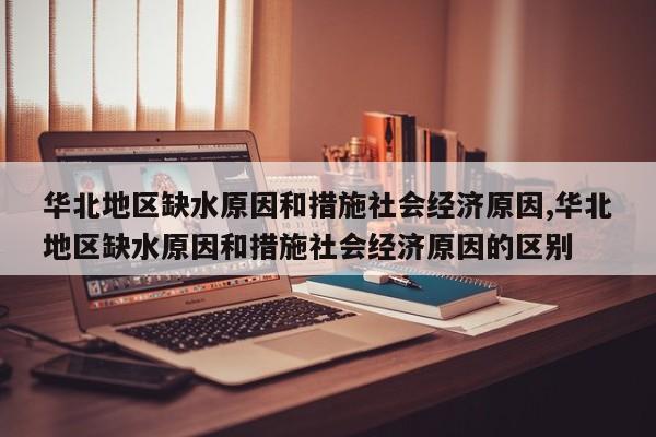 华北地区缺水原因和措施社会经济原因,华北地区缺水原因和措施社会经济原因的区别