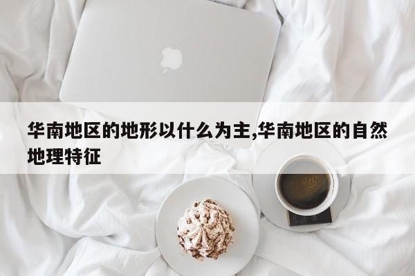 华南地区的地形以什么为主,华南地区的自然地理特征