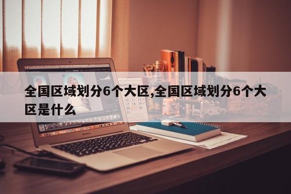 全国区域划分6个大区,全国区域划分6个大区是什么
