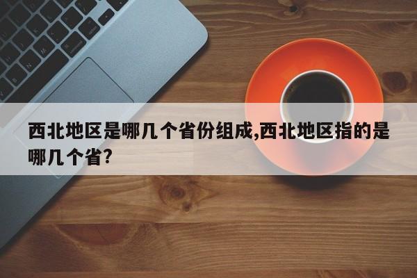 西北地区是哪几个省份组成,西北地区指的是哪几个省?