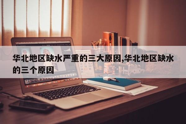 华北地区缺水严重的三大原因,华北地区缺水的三个原因