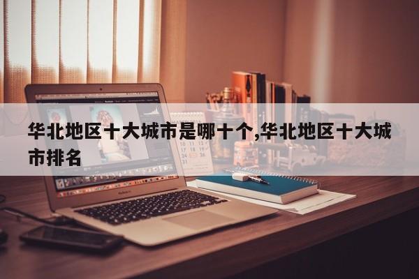 华北地区十大城市是哪十个,华北地区十大城市排名