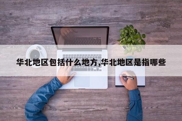 华北地区包括什么地方,华北地区是指哪些