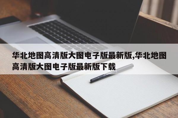 华北地图高清版大图电子版最新版,华北地图高清版大图电子版最新版下载
