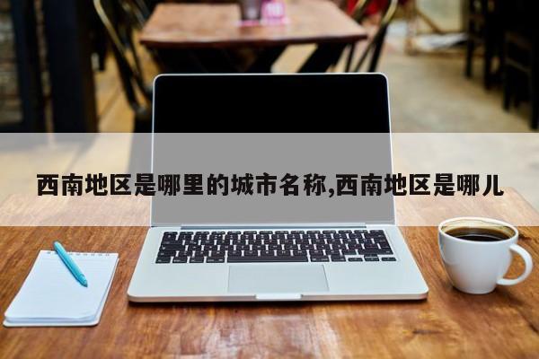 西南地区是哪里的城市名称,西南地区是哪儿