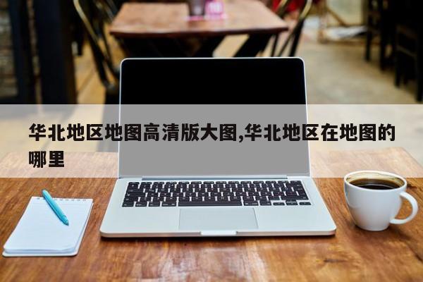 华北地区地图高清版大图,华北地区在地图的哪里