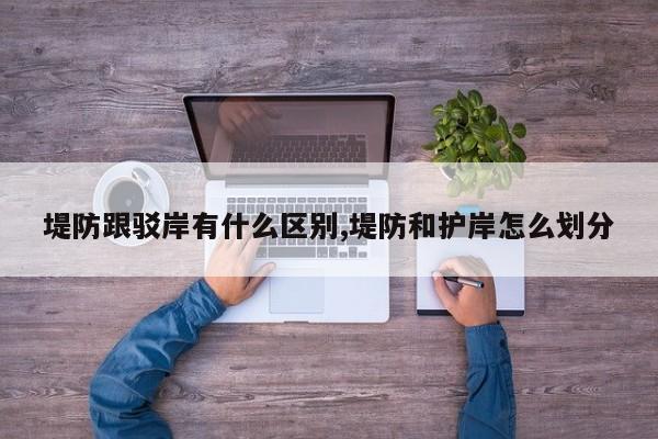 堤防跟驳岸有什么区别,堤防和护岸怎么划分