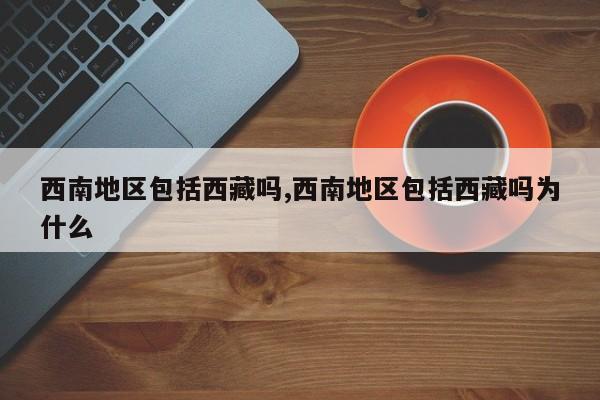西南地区包括西藏吗,西南地区包括西藏吗为什么