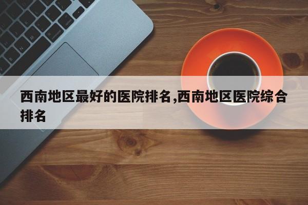 西南地区最好的医院排名,西南地区医院综合排名