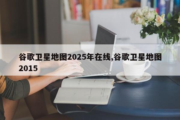 谷歌卫星地图2025年在线,谷歌卫星地图2015