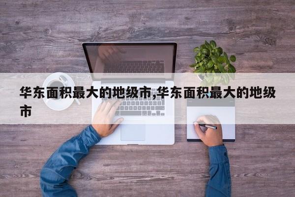 华东面积最大的地级市,华东面积最大的地级市