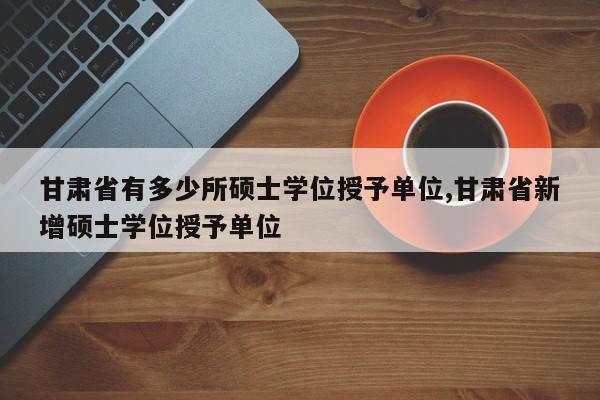 甘肃省有多少所硕士学位授予单位,甘肃省新增硕士学位授予单位