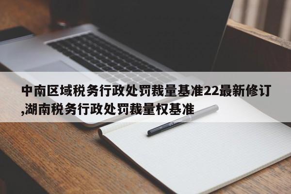 中南区域税务行政处罚裁量基准22最新修订,湖南税务行政处罚裁量权基准