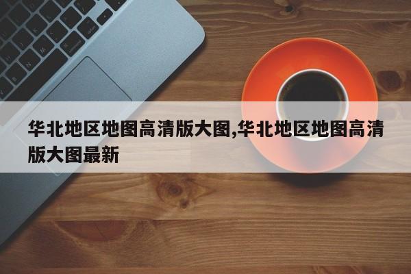华北地区地图高清版大图,华北地区地图高清版大图最新