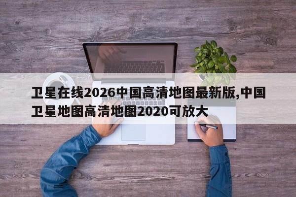 卫星在线2026中国高清地图最新版,中国卫星地图高清地图2020可放大