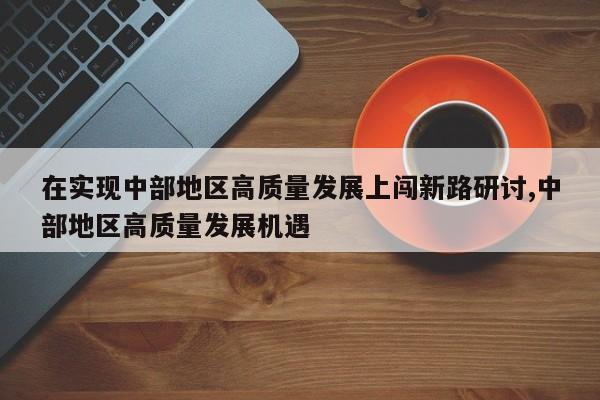 在实现中部地区高质量发展上闯新路研讨,中部地区高质量发展机遇