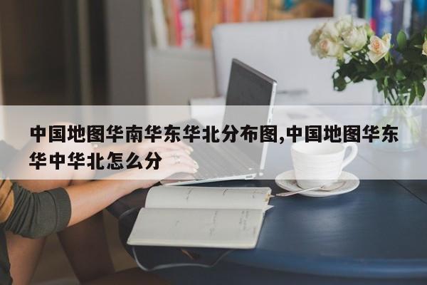 中国地图华南华东华北分布图,中国地图华东华中华北怎么分
