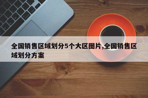 全国销售区域划分5个大区图片,全国销售区域划分方案