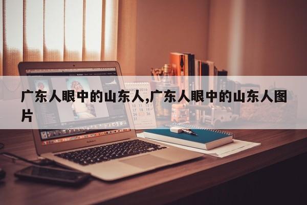 广东人眼中的山东人,广东人眼中的山东人图片