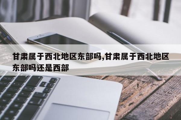 甘肃属于西北地区东部吗,甘肃属于西北地区东部吗还是西部