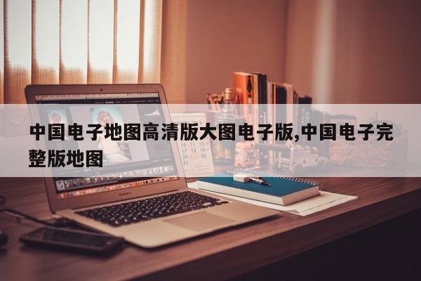 中国电子地图高清版大图电子版,中国电子完整版地图