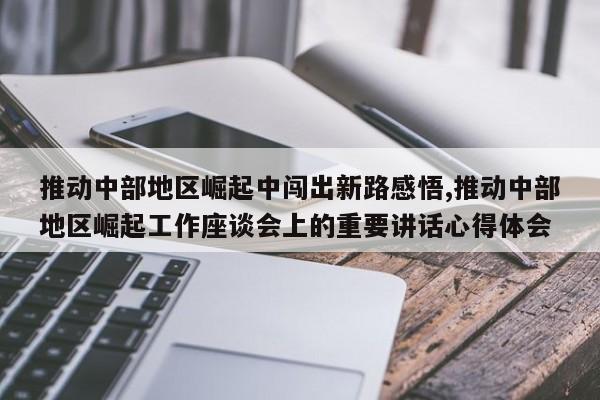 推动中部地区崛起中闯出新路感悟,推动中部地区崛起工作座谈会上的重要讲话心得体会