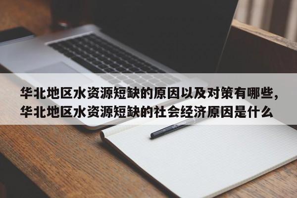 华北地区水资源短缺的原因以及对策有哪些,华北地区水资源短缺的社会经济原因是什么