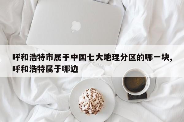 呼和浩特市属于中国七大地理分区的哪一块,呼和浩特属于哪边